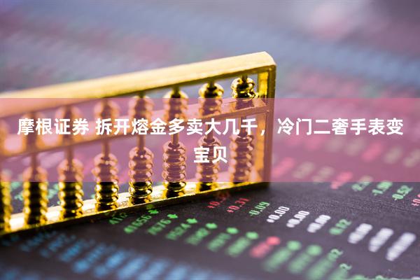 摩根证券 拆开熔金多卖大几千，冷门二奢手表变宝贝