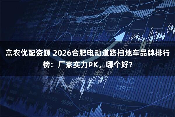 富农优配资源 2026合肥电动道路扫地车品牌排行榜：厂家实力PK，哪个好？