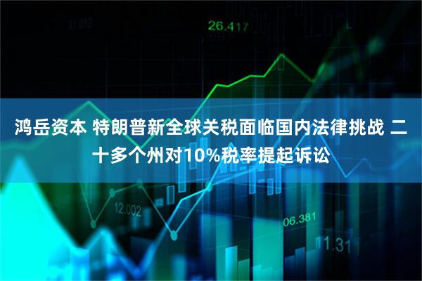 鸿岳资本 特朗普新全球关税面临国内法律挑战 二十多个州对10%税率提起诉讼