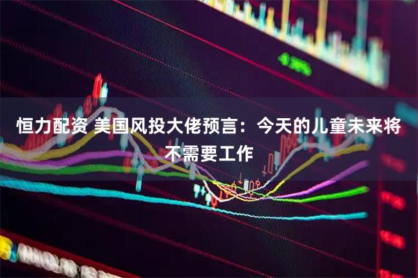 恒力配资 美国风投大佬预言：今天的儿童未来将不需要工作