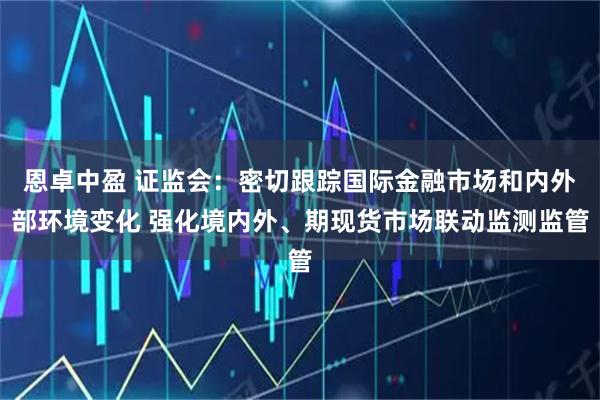 恩卓中盈 证监会：密切跟踪国际金融市场和内外部环境变化 强化境内外、期现货市场联动监测监管