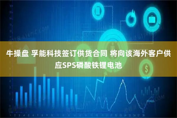 牛操盘 孚能科技签订供货合同 将向该海外客户供应SPS磷酸铁锂电池