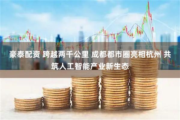 豪泰配资 跨越两千公里 成都都市圈亮相杭州 共筑人工智能产业新生态