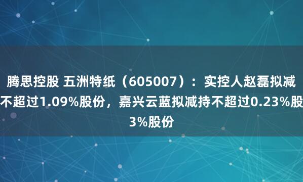 腾思控股 五洲特纸（605007）：实控人赵磊拟减持不超过1.09%股份，嘉兴云蓝拟减持不超过0.23%股份