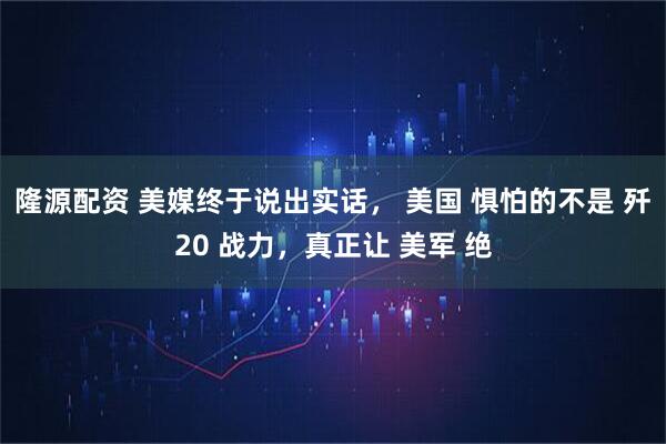 隆源配资 美媒终于说出实话， 美国 惧怕的不是 歼20 战力，真正让 美军 绝