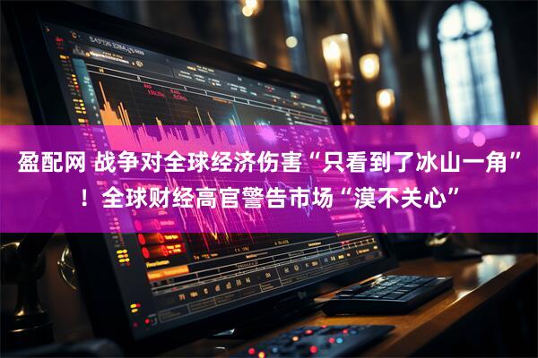 盈配网 战争对全球经济伤害“只看到了冰山一角”！全球财经高官警告市场“漠不关心”