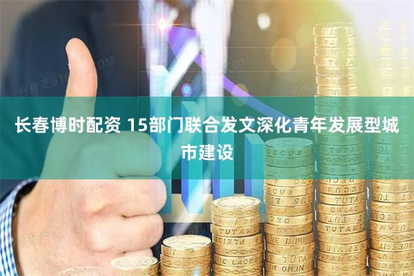 长春博时配资 15部门联合发文深化青年发展型城市建设