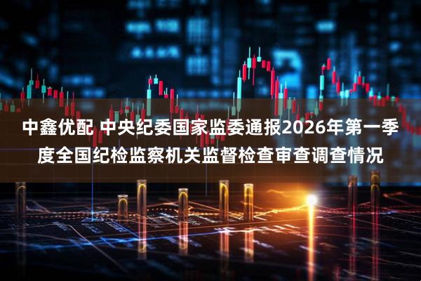 中鑫优配 中央纪委国家监委通报2026年第一季度全国纪检监察机关监督检查审查调查情况
